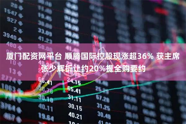 厦门配资网平台 顺腾国际控股现涨超36% 获主席张少辉折让约20%提全购要约