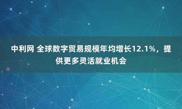 中利网 全球数字贸易规模年均增长12.1%，提供更多灵活就业机会