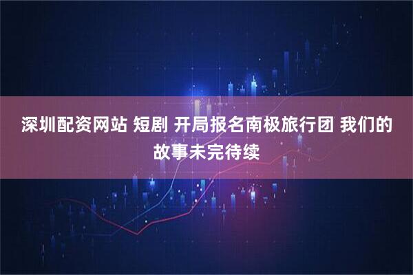 深圳配资网站 短剧 开局报名南极旅行团 我们的故事未完待续