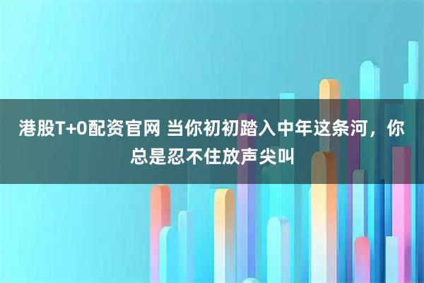 港股T+0配资官网 当你初初踏入中年这条河，你总是忍不住放声尖叫