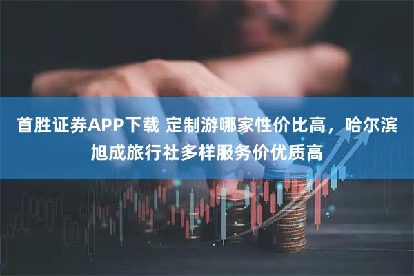 首胜证券APP下载 定制游哪家性价比高，哈尔滨旭成旅行社多样服务价优质高