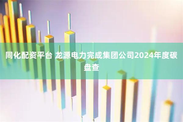 同化配资平台 龙源电力完成集团公司2024年度碳盘查