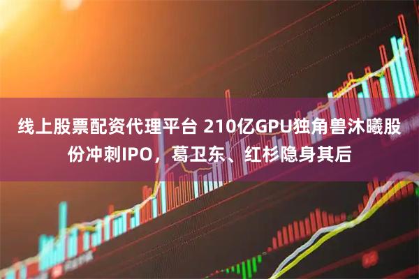 线上股票配资代理平台 210亿GPU独角兽沐曦股份冲刺IPO，葛卫东、红杉隐身其后