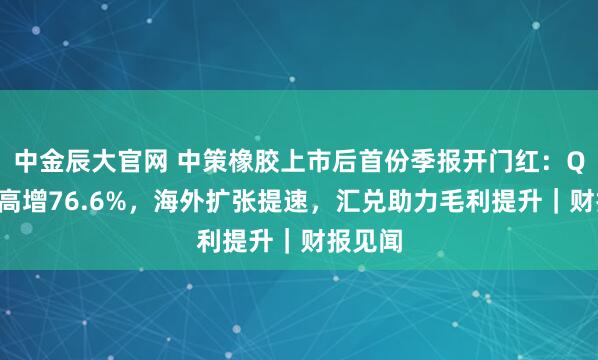 中金辰大官网 中策橡胶上市后首份季报开门红：Q3净利高增76.6%，海外扩张提速，汇兑助力毛利提升｜财报见闻