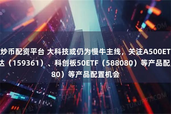 炒币配资平台 大科技或仍为慢牛主线，关注A500ETF易方达（159361）、科创板50ETF（588080）等产品配置机会