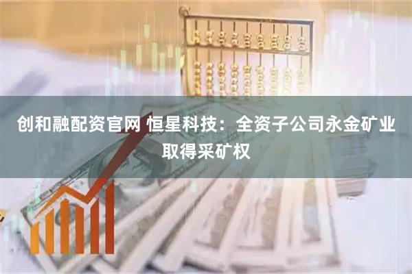 创和融配资官网 恒星科技：全资子公司永金矿业取得采矿权