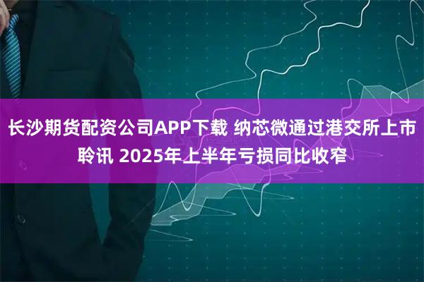 长沙期货配资公司APP下载 纳芯微通过港交所上市聆讯 2025年上半年亏损同比收窄