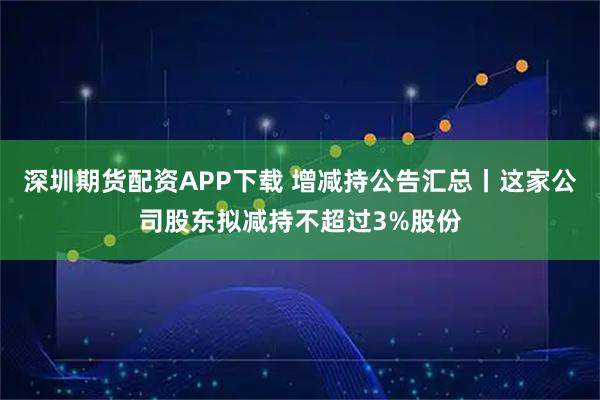 深圳期货配资APP下载 增减持公告汇总丨这家公司股东拟减持不超过3%股份