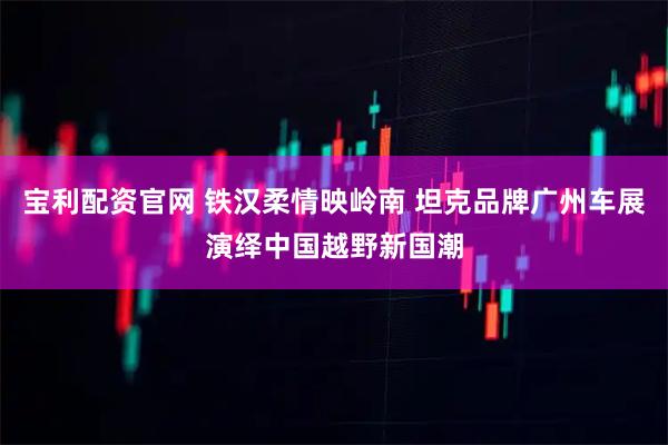 宝利配资官网 铁汉柔情映岭南 坦克品牌广州车展演绎中国越野新国潮