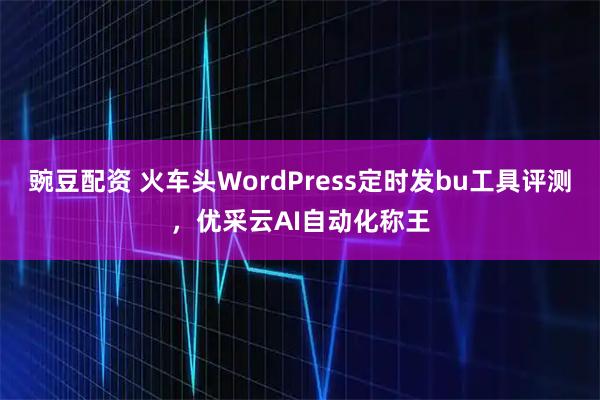 豌豆配资 火车头WordPress定时发bu工具评测，优采云AI自动化称王