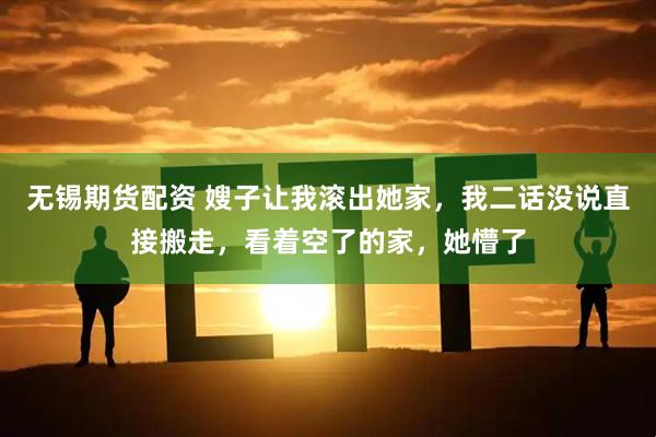 无锡期货配资 嫂子让我滚出她家，我二话没说直接搬走，看着空了的家，她懵了