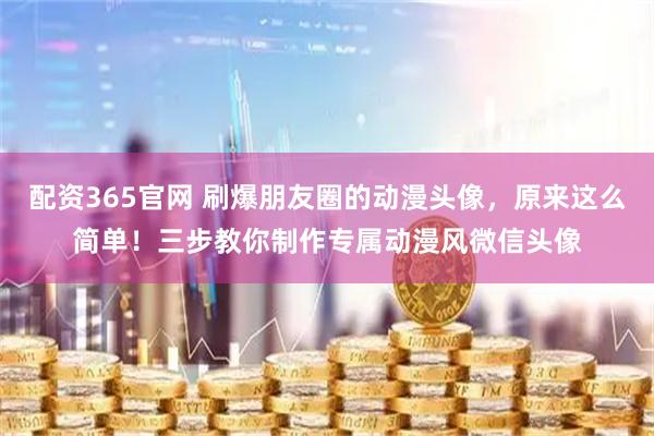 配资365官网 刷爆朋友圈的动漫头像，原来这么简单！三步教你制作专属动漫风微信头像