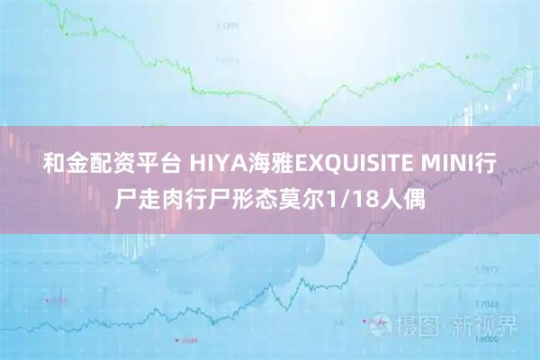 和金配资平台 HIYA海雅EXQUISITE MINI行尸走肉行尸形态莫尔1/18人偶