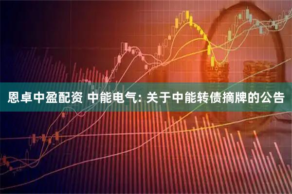 恩卓中盈配资 中能电气: 关于中能转债摘牌的公告