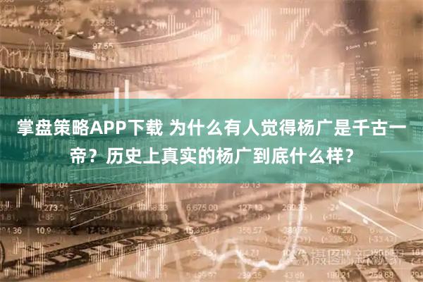 掌盘策略APP下载 为什么有人觉得杨广是千古一帝？历史上真实的杨广到底什么样？