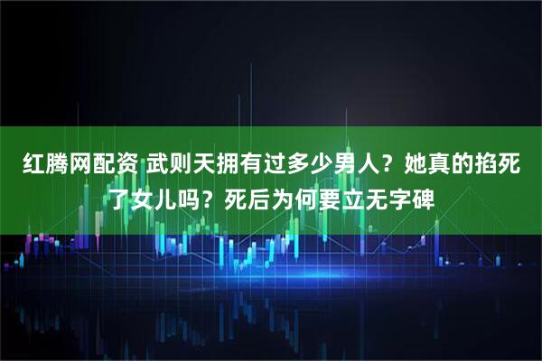 红腾网配资 武则天拥有过多少男人？她真的掐死了女儿吗？死后为何要立无字碑