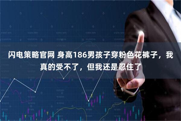 闪电策略官网 身高186男孩子穿粉色花裤子，我真的受不了，但我还是忍住了
