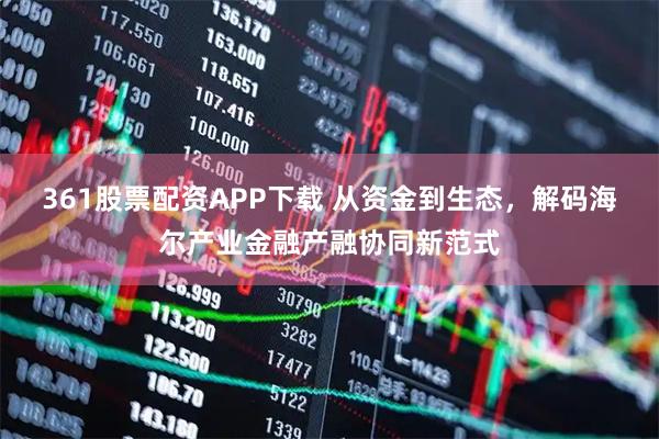 361股票配资APP下载 从资金到生态，解码海尔产业金融产融协同新范式