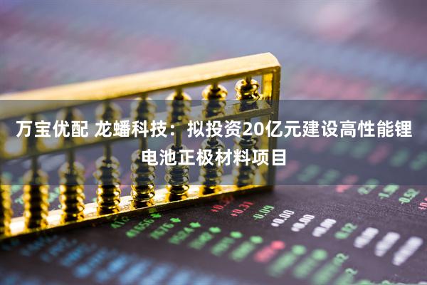 万宝优配 龙蟠科技：拟投资20亿元建设高性能锂电池正极材料项目