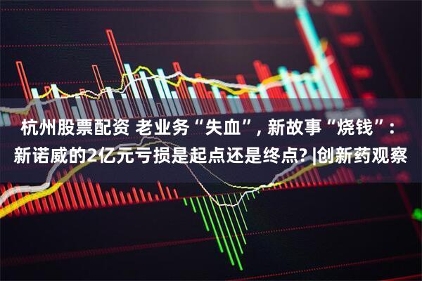 杭州股票配资 老业务“失血”, 新故事“烧钱”: 新诺威的2亿元亏损是起点还是终点? |创新药观察