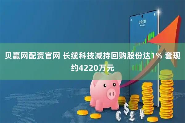 贝赢网配资官网 长缆科技减持回购股份达1% 套现约4220万元