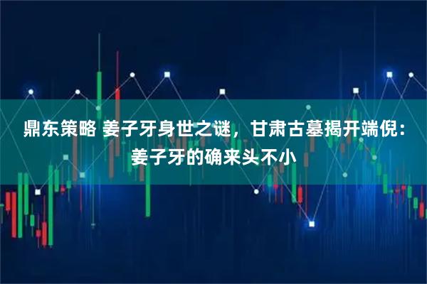 鼎东策略 姜子牙身世之谜，甘肃古墓揭开端倪：姜子牙的确来头不小