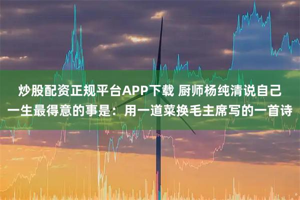 炒股配资正规平台APP下载 厨师杨纯清说自己一生最得意的事是：用一道菜换毛主席写的一首诗