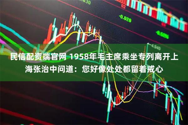 民信配资端官网 1958年毛主席乘坐专列离开上海张治中问道：您好像处处都留着戒心