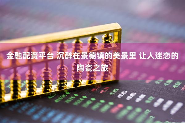 金融配资平台 沉醉在景德镇的美景里 让人迷恋的陶瓷之旅