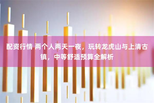 配资行情 两个人两天一夜，玩转龙虎山与上清古镇，中等舒适预算全解析