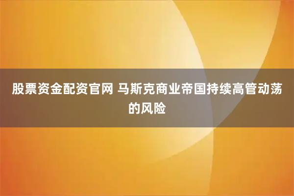 股票资金配资官网 马斯克商业帝国持续高管动荡的风险