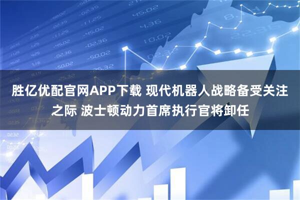 胜亿优配官网APP下载 现代机器人战略备受关注之际 波士顿动力首席执行官将卸任