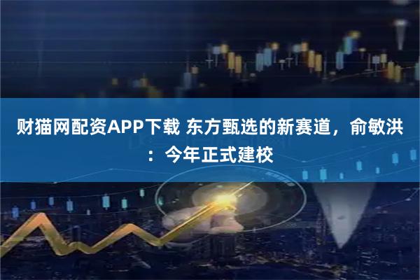 财猫网配资APP下载 东方甄选的新赛道，俞敏洪：今年正式建校