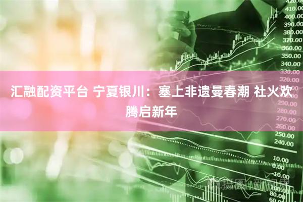 汇融配资平台 宁夏银川：塞上非遗曼春潮 社火欢腾启新年