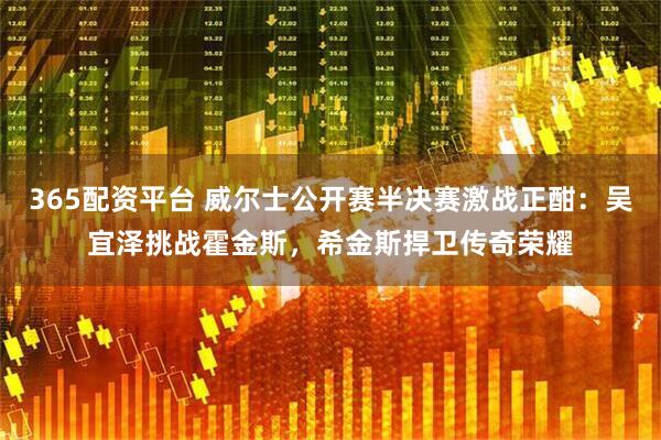365配资平台 威尔士公开赛半决赛激战正酣：吴宜泽挑战霍金斯，希金斯捍卫传奇荣耀
