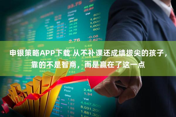 申银策略APP下载 从不补课还成绩拔尖的孩子，靠的不是智商，而是赢在了这一点