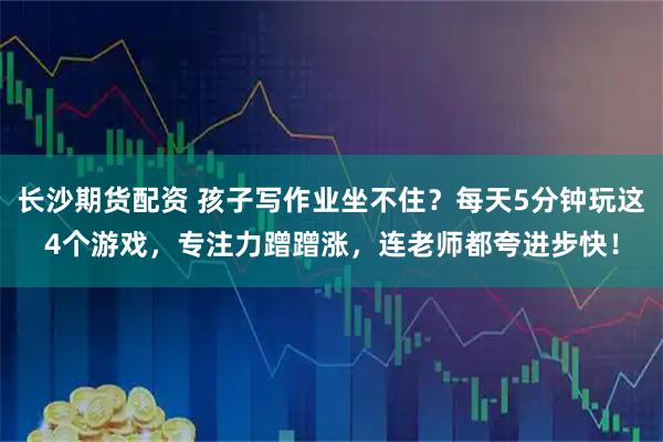 长沙期货配资 孩子写作业坐不住?每天5分钟玩这4个游戏,专注力蹭蹭涨,连老师都夸进步快!