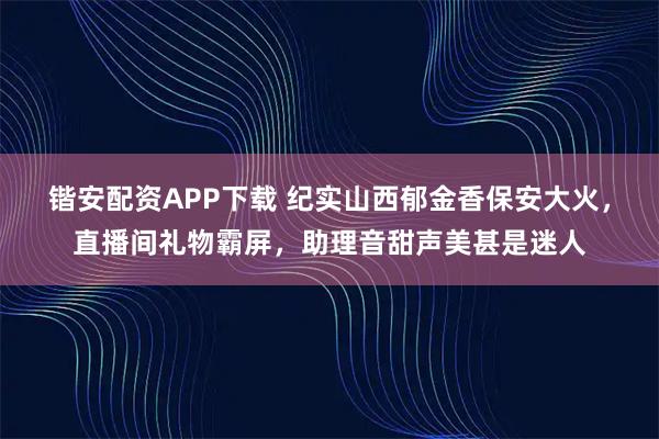 锴安配资APP下载 纪实山西郁金香保安大火，直播间礼物霸屏，助理音甜声美甚是迷人