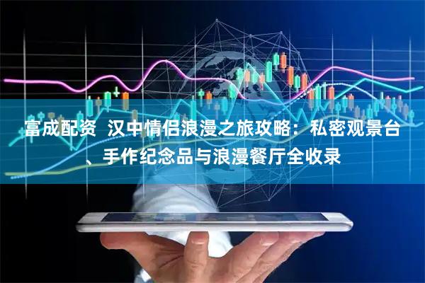 富成配资  汉中情侣浪漫之旅攻略：私密观景台、手作纪念品与浪漫餐厅全收录